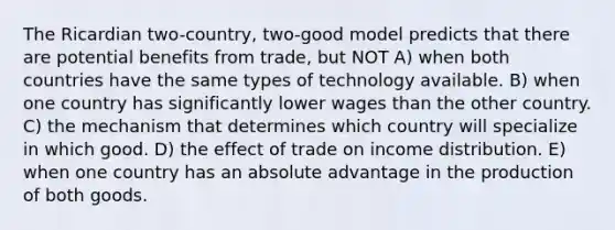 The Ricardian two-country, two-good model predicts that there are potential benefits from trade, but NOT A) when both countries have the same types of technology available. B) when one country has significantly lower wages than the other country. C) the mechanism that determines which country will specialize in which good. D) the effect of trade on income distribution. E) when one country has an absolute advantage in the production of both goods.