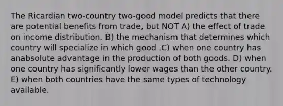 The Ricardian two-country two-good model predicts that there are potential benefits from trade, but NOT A) the effect of trade on income distribution. B) the mechanism that determines which country will specialize in which good .C) when one country has anabsolute advantage in the production of both goods. D) when one country has significantly lower wages than the other country. E) when both countries have the same types of technology available.