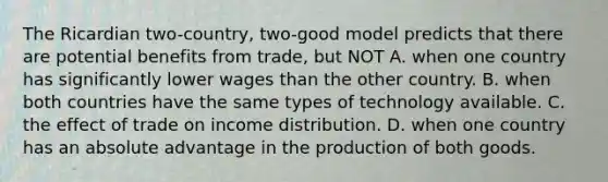 The Ricardian two-country, two-good model predicts that there are potential benefits from trade, but NOT A. when one country has significantly lower wages than the other country. B. when both countries have the same types of technology available. C. the effect of trade on income distribution. D. when one country has an absolute advantage in the production of both goods.