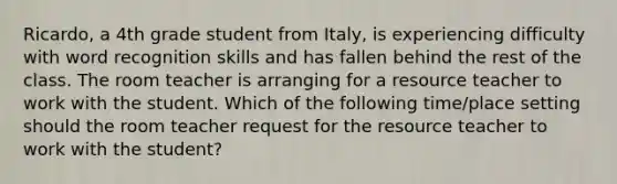 Ricardo, a 4th grade student from Italy, is experiencing difficulty with word recognition skills and has fallen behind the rest of the class. The room teacher is arranging for a resource teacher to work with the student. Which of the following time/place setting should the room teacher request for the resource teacher to work with the student?