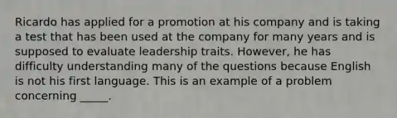 Ricardo has applied for a promotion at his company and is taking a test that has been used at the company for many years and is supposed to evaluate leadership traits. However, he has difficulty understanding many of the questions because English is not his first language. This is an example of a problem concerning _____.