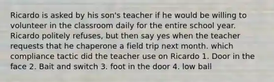 Ricardo is asked by his son's teacher if he would be willing to volunteer in the classroom daily for the entire school year. Ricardo politely refuses, but then say yes when the teacher requests that he chaperone a field trip next month. which compliance tactic did the teacher use on Ricardo 1. Door in the face 2. Bait and switch 3. foot in the door 4. low ball