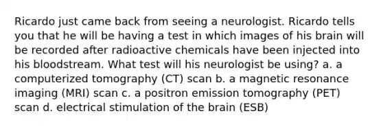 Ricardo just came back from seeing a neurologist. Ricardo tells you that he will be having a test in which images of his brain will be recorded after radioactive chemicals have been injected into his bloodstream. What test will his neurologist be using? a. a computerized tomography (CT) scan b. a magnetic resonance imaging (MRI) scan c. a positron emission tomography (PET) scan d. electrical stimulation of the brain (ESB)