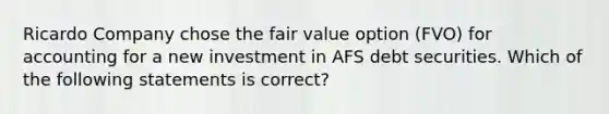 Ricardo Company chose the fair value option (FVO) for accounting for a new investment in AFS debt securities. Which of the following statements is correct?