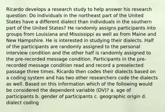 Ricardo develops a research study to help answer his research question: Do individuals in the northeast part of the United States have a different dialect than individuals in the southern part of the United States? He randomly assigns participants into groups from Louisiana and Mississippi as well as from Maine and New Hampshire. He is interested in studying their dialects. Half of the participants are randomly assigned to the personal interview condition and the other half is randomly assigned to the pre-recorded message condition. Participants in the pre-recorded message condition read and record a preselected passage three times. Ricardo then codes their dialects based on a coding system and has two other researchers code the dialects as well. Based on this information which of the following would be considered the dependent variable (DV)? a. age of participants b. gender of participants c. geographic origin d. dialect coding