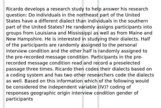 Ricardo develops a research study to help answer his research question: Do individuals in the northeast part of the United States have a different dialect than individuals in the southern part of the United States? He randomly assigns participants into groups from Louisiana and Mississippi as well as from Maine and New Hampshire. He is interested in studying their dialects. Half of the participants are randomly assigned to the personal interview condition and the other half is randomly assigned to the pre-recorded message condition. Participants in the pre-recorded message condition read and record a preselected passage three times. Ricardo then codes their dialects based on a coding system and has two other researchers code the dialects as well. Based on this information which of the following would be considered the independent variable (IV)? coding of responses geographic origin interview condition gender of participants