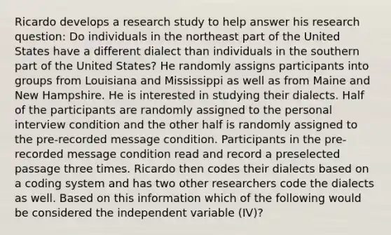 Ricardo develops a research study to help answer his research question: Do individuals in the northeast part of the United States have a different dialect than individuals in the southern part of the United States? He randomly assigns participants into groups from Louisiana and Mississippi as well as from Maine and New Hampshire. He is interested in studying their dialects. Half of the participants are randomly assigned to the personal interview condition and the other half is randomly assigned to the pre-recorded message condition. Participants in the pre-recorded message condition read and record a preselected passage three times. Ricardo then codes their dialects based on a coding system and has two other researchers code the dialects as well. Based on this information which of the following would be considered the independent variable (IV)?