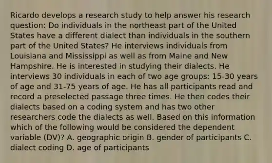 Ricardo develops a research study to help answer his research question: Do individuals in the northeast part of the United States have a different dialect than individuals in the southern part of the United States? He interviews individuals from Louisiana and Mississippi as well as from Maine and New Hampshire. He is interested in studying their dialects. He interviews 30 individuals in each of two age groups: 15-30 years of age and 31-75 years of age. He has all participants read and record a preselected passage three times. He then codes their dialects based on a coding system and has two other researchers code the dialects as well. Based on this information which of the following would be considered the dependent variable (DV)? A. geographic origin B. gender of participants C. dialect coding D. age of participants