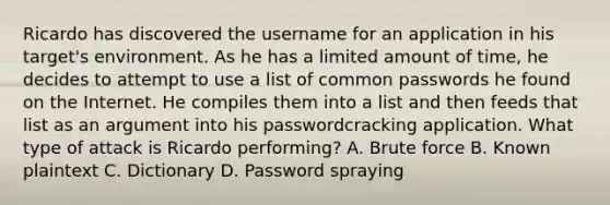 Ricardo has discovered the username for an application in his target's environment. As he has a limited amount of time, he decides to attempt to use a list of common passwords he found on the Internet. He compiles them into a list and then feeds that list as an argument into his passwordcracking application. What type of attack is Ricardo performing? A. Brute force B. Known plaintext C. Dictionary D. Password spraying