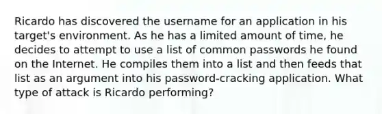 Ricardo has discovered the username for an application in his target's environment. As he has a limited amount of time, he decides to attempt to use a list of common passwords he found on the Internet. He compiles them into a list and then feeds that list as an argument into his password-cracking application. What type of attack is Ricardo performing?