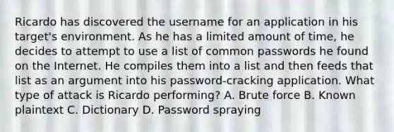 Ricardo has discovered the username for an application in his target's environment. As he has a limited amount of time, he decides to attempt to use a list of common passwords he found on the Internet. He compiles them into a list and then feeds that list as an argument into his password-cracking application. What type of attack is Ricardo performing? A. Brute force B. Known plaintext C. Dictionary D. Password spraying