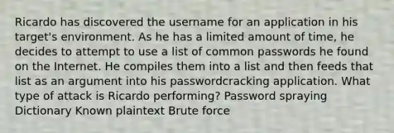 Ricardo has discovered the username for an application in his target's environment. As he has a limited amount of time, he decides to attempt to use a list of common passwords he found on the Internet. He compiles them into a list and then feeds that list as an argument into his passwordcracking application. What type of attack is Ricardo performing? Password spraying Dictionary Known plaintext Brute force