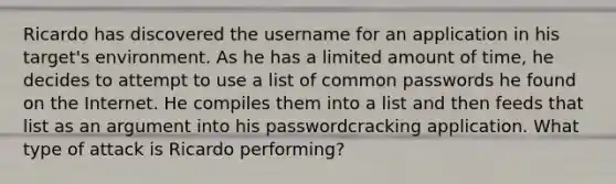 Ricardo has discovered the username for an application in his target's environment. As he has a limited amount of time, he decides to attempt to use a list of common passwords he found on the Internet. He compiles them into a list and then feeds that list as an argument into his passwordcracking application. What type of attack is Ricardo performing?