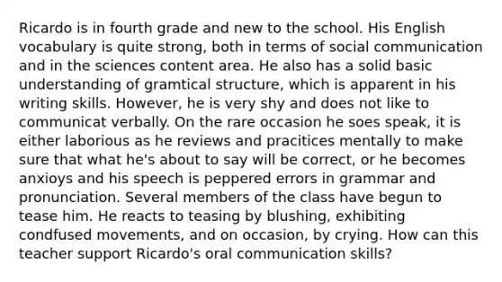 Ricardo is in fourth grade and new to the school. His English vocabulary is quite strong, both in terms of social communication and in the sciences content area. He also has a solid basic understanding of gramtical structure, which is apparent in his writing skills. However, he is very shy and does not like to communicat verbally. On the rare occasion he soes speak, it is either laborious as he reviews and pracitices mentally to make sure that what he's about to say will be correct, or he becomes anxioys and his speech is peppered errors in grammar and pronunciation. Several members of the class have begun to tease him. He reacts to teasing by blushing, exhibiting condfused movements, and on occasion, by crying. How can this teacher support Ricardo's oral communication skills?