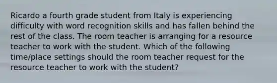 Ricardo a fourth grade student from Italy is experiencing difficulty with word recognition skills and has fallen behind the rest of the class. The room teacher is arranging for a resource teacher to work with the student. Which of the following time/place settings should the room teacher request for the resource teacher to work with the student?