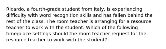 Ricardo, a fourth-grade student from Italy, is experiencing difficulty with word recognition skills and has fallen behind the rest of the class. The room teacher is arranging for a resource teacher to work with the student. Which of the following time/place settings should the room teacher request for the resource teacher to work with the student?