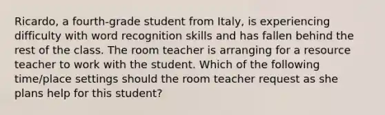 Ricardo, a fourth-grade student from Italy, is experiencing difficulty with word recognition skills and has fallen behind the rest of the class. The room teacher is arranging for a resource teacher to work with the student. Which of the following time/place settings should the room teacher request as she plans help for this student?