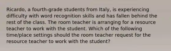 Ricardo, a fourth-grade students from Italy, is experiencing difficulty with word recognition skills and has fallen behind the rest of the class. The room teacher is arranging for a resource teacher to work with the student. Which of the following time/place settings should the room teacher request for the resource teacher to work with the student?