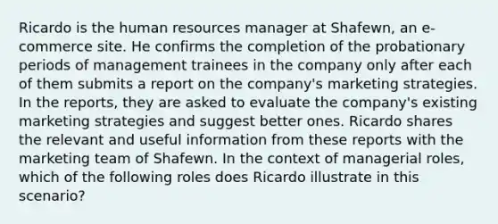 Ricardo is the human resources manager at Shafewn, an e-commerce site. He confirms the completion of the probationary periods of management trainees in the company only after each of them submits a report on the company's marketing strategies. In the reports, they are asked to evaluate the company's existing marketing strategies and suggest better ones. Ricardo shares the relevant and useful information from these reports with the marketing team of Shafewn. In the context of managerial roles, which of the following roles does Ricardo illustrate in this scenario?