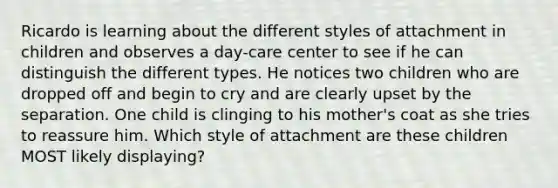 Ricardo is learning about the different styles of attachment in children and observes a day-care center to see if he can distinguish the different types. He notices two children who are dropped off and begin to cry and are clearly upset by the separation. One child is clinging to his mother's coat as she tries to reassure him. Which style of attachment are these children MOST likely displaying?