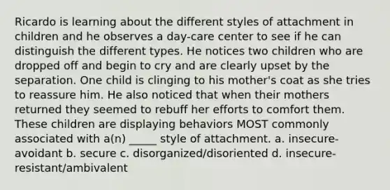 Ricardo is learning about the different styles of attachment in children and he observes a day-care center to see if he can distinguish the different types. He notices two children who are dropped off and begin to cry and are clearly upset by the separation. One child is clinging to his mother's coat as she tries to reassure him. He also noticed that when their mothers returned they seemed to rebuff her efforts to comfort them. These children are displaying behaviors MOST commonly associated with a(n) _____ style of attachment. a. insecure-avoidant b. secure c. disorganized/disoriented d. insecure-resistant/ambivalent