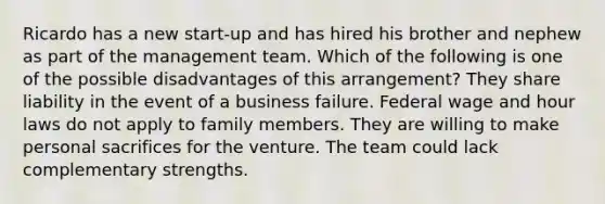 Ricardo has a new start-up and has hired his brother and nephew as part of the management team. Which of the following is one of the possible disadvantages of this arrangement? They share liability in the event of a business failure. Federal wage and hour laws do not apply to family members. They are willing to make personal sacrifices for the venture. The team could lack complementary strengths.