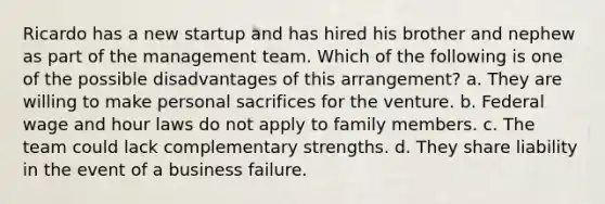 Ricardo has a new startup and has hired his brother and nephew as part of the management team. Which of the following is one of the possible disadvantages of this arrangement? a. They are willing to make personal sacrifices for the venture. b. Federal wage and hour laws do not apply to family members. c. The team could lack complementary strengths. d. They share liability in the event of a business failure.