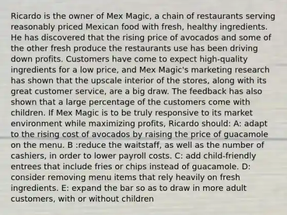 Ricardo is the owner of Mex Magic, a chain of restaurants serving reasonably priced Mexican food with fresh, healthy ingredients. He has discovered that the rising price of avocados and some of the other fresh produce the restaurants use has been driving down profits. Customers have come to expect high-quality ingredients for a low price, and Mex Magic's marketing research has shown that the upscale interior of the stores, along with its great customer service, are a big draw. The feedback has also shown that a large percentage of the customers come with children. If Mex Magic is to be truly responsive to its market environment while maximizing profits, Ricardo should: A: adapt to the rising cost of avocados by raising the price of guacamole on the menu. B :reduce the waitstaff, as well as the number of cashiers, in order to lower payroll costs. C: add child-friendly entrees that include fries or chips instead of guacamole. D: consider removing menu items that rely heavily on fresh ingredients. E: expand the bar so as to draw in more adult customers, with or without children