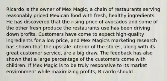 Ricardo is the owner of Mex Magic, a chain of restaurants serving reasonably priced Mexican food with fresh, healthy ingredients. He has discovered that the rising price of avocados and some of the other fresh produce the restaurants use has been driving down profits. Customers have come to expect high-quality ingredients for a low price, and Mex Magic's marketing research has shown that the upscale interior of the stores, along with its great customer service, are a big draw. The feedback has also shown that a large percentage of the customers come with children. If Mex Magic is to be truly responsive to its market environment while maximizing profits, Ricardo should...