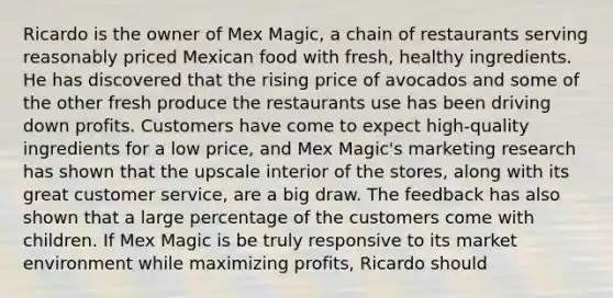 Ricardo is the owner of Mex Magic, a chain of restaurants serving reasonably priced Mexican food with fresh, healthy ingredients. He has discovered that the rising price of avocados and some of the other fresh produce the restaurants use has been driving down profits. Customers have come to expect high-quality ingredients for a low price, and Mex Magic's marketing research has shown that the upscale interior of the stores, along with its great customer service, are a big draw. The feedback has also shown that a large percentage of the customers come with children. If Mex Magic is be truly responsive to its market environment while maximizing profits, Ricardo should