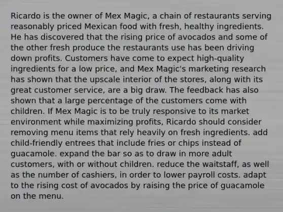 Ricardo is the owner of Mex Magic, a chain of restaurants serving reasonably priced Mexican food with fresh, healthy ingredients. He has discovered that the rising price of avocados and some of the other fresh produce the restaurants use has been driving down profits. Customers have come to expect high-quality ingredients for a low price, and Mex Magic's marketing research has shown that the upscale interior of the stores, along with its great customer service, are a big draw. The feedback has also shown that a large percentage of the customers come with children. If Mex Magic is to be truly responsive to its market environment while maximizing profits, Ricardo should consider removing menu items that rely heavily on fresh ingredients. add child-friendly entrees that include fries or chips instead of guacamole. expand the bar so as to draw in more adult customers, with or without children. reduce the waitstaff, as well as the number of cashiers, in order to lower payroll costs. adapt to the rising cost of avocados by raising the price of guacamole on the menu.