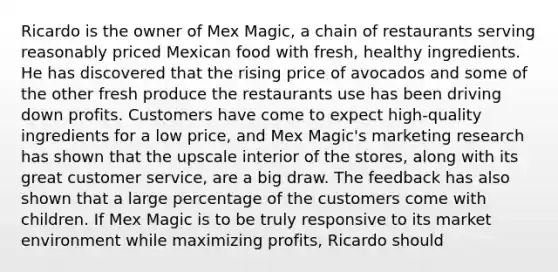 Ricardo is the owner of Mex Magic, a chain of restaurants serving reasonably priced Mexican food with fresh, healthy ingredients. He has discovered that the rising price of avocados and some of the other fresh produce the restaurants use has been driving down profits. Customers have come to expect high-quality ingredients for a low price, and Mex Magic's marketing research has shown that the upscale interior of the stores, along with its great customer service, are a big draw. The feedback has also shown that a large percentage of the customers come with children. If Mex Magic is to be truly responsive to its market environment while maximizing profits, Ricardo should