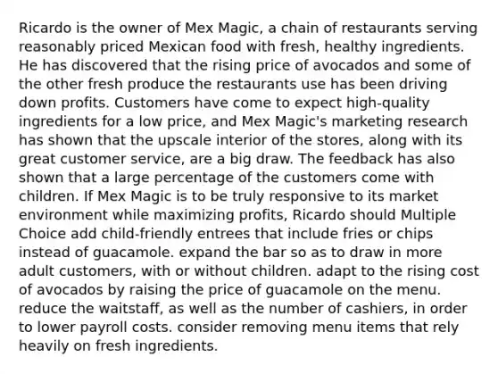 Ricardo is the owner of Mex Magic, a chain of restaurants serving reasonably priced Mexican food with fresh, healthy ingredients. He has discovered that the rising price of avocados and some of the other fresh produce the restaurants use has been driving down profits. Customers have come to expect high-quality ingredients for a low price, and Mex Magic's marketing research has shown that the upscale interior of the stores, along with its great customer service, are a big draw. The feedback has also shown that a large percentage of the customers come with children. If Mex Magic is to be truly responsive to its market environment while maximizing profits, Ricardo should Multiple Choice add child-friendly entrees that include fries or chips instead of guacamole. expand the bar so as to draw in more adult customers, with or without children. adapt to the rising cost of avocados by raising the price of guacamole on the menu. reduce the waitstaff, as well as the number of cashiers, in order to lower payroll costs. consider removing menu items that rely heavily on fresh ingredients.