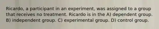 Ricardo, a participant in an experiment, was assigned to a group that receives no treatment. Ricardo is in the A) dependent group. B) independent group. C) experimental group. D) control group.