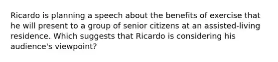 Ricardo is planning a speech about the benefits of exercise that he will present to a group of senior citizens at an assisted-living residence. Which suggests that Ricardo is considering his audience's viewpoint?