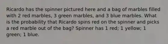 Ricardo has the spinner pictured here and a bag of marbles filled with 2 red marbles, 3 green marbles, and 3 blue marbles. What is the probability that Ricardo spins red on the spinner and picks a red marble out of the bag? Spinner has 1 red; 1 yellow; 1 green; 1 blue.