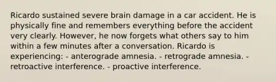 Ricardo sustained severe brain damage in a car accident. He is physically fine and remembers everything before the accident very clearly. However, he now forgets what others say to him within a few minutes after a conversation. Ricardo is experiencing: - anterograde amnesia. - retrograde amnesia. - retroactive interference. - proactive interference.