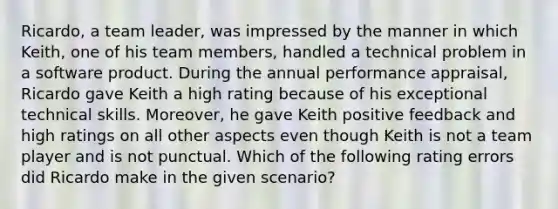 Ricardo, a team leader, was impressed by the manner in which Keith, one of his team members, handled a technical problem in a software product. During the annual performance appraisal, Ricardo gave Keith a high rating because of his exceptional technical skills. Moreover, he gave Keith positive feedback and high ratings on all other aspects even though Keith is not a team player and is not punctual. Which of the following rating errors did Ricardo make in the given scenario?