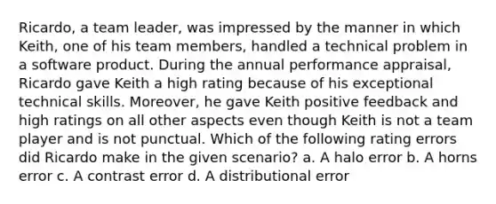 Ricardo, a team leader, was impressed by the manner in which Keith, one of his team members, handled a technical problem in a software product. During the annual performance appraisal, Ricardo gave Keith a high rating because of his exceptional technical skills. Moreover, he gave Keith positive feedback and high ratings on all other aspects even though Keith is not a team player and is not punctual. Which of the following rating errors did Ricardo make in the given scenario? a. A halo error b. A horns error c. A contrast error d. A distributional error