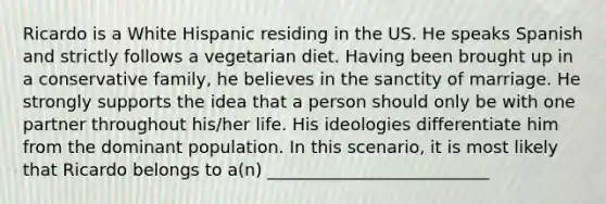 Ricardo is a White Hispanic residing in the US. He speaks Spanish and strictly follows a vegetarian diet. Having been brought up in a conservative family, he believes in the sanctity of marriage. He strongly supports the idea that a person should only be with one partner throughout his/her life. His ideologies differentiate him from the dominant population. In this scenario, it is most likely that Ricardo belongs to a(n) __________________________
