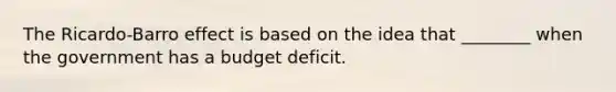 The Ricardo-Barro effect is based on the idea that ________ when the government has a budget deficit.