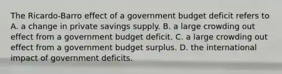 The Ricardo-Barro effect of a government budget deficit refers to A. a change in private savings supply. B. a large crowding out effect from a government budget deficit. C. a large crowding out effect from a government budget surplus. D. the international impact of government deficits.