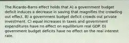 The Ricardo-Barro effect holds that A) a government budget deficit induces a decrease in saving that magnifies the crowding out effect. B) a government budget deficit crowds out private investment. C) equal increases in taxes and government expenditures have no effect on equilibrium real GDP. D) government budget deficits have no effect on the real interest rate.