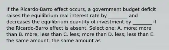 If the Ricardo-Barro effect occurs, a government budget deficit raises the equilibrium real interest rate by ________ and decreases the equilibrium quantity of investment by ________ if the Ricardo-Barro effect is absent. Select one: A. more; <a href='https://www.questionai.com/knowledge/keWHlEPx42-more-than' class='anchor-knowledge'>more than</a> B. more; <a href='https://www.questionai.com/knowledge/k7BtlYpAMX-less-than' class='anchor-knowledge'>less than</a> C. less; more than D. less; less than E. the same amount; the same amount as