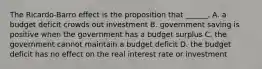 The​ Ricardo-Barro effect is the proposition that​ ______. A. a budget deficit crowds out investment B. government saving is positive when the government has a budget surplus C. the government cannot maintain a budget deficit D. the budget deficit has no effect on the real interest rate or investment