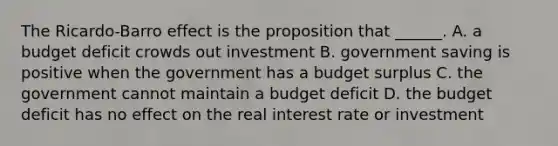 The​ Ricardo-Barro effect is the proposition that​ ______. A. a budget deficit crowds out investment B. government saving is positive when the government has a budget surplus C. the government cannot maintain a budget deficit D. the budget deficit has no effect on the real interest rate or investment