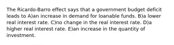 The Ricardo-Barro effect says that a government budget deficit leads to A)an increase in demand for loanable funds. B)a lower real interest rate. C)no change in the real interest rate. D)a higher real interest rate. E)an increase in the quantity of investment.