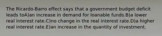 The Ricardo-Barro effect says that a government budget deficit leads toA)an increase in demand for loanable funds.B)a lower real interest rate.C)no change in the real interest rate.D)a higher real interest rate.E)an increase in the quantity of investment.