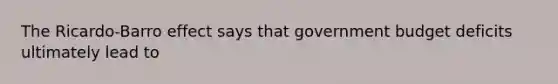 The Ricardo-Barro effect says that government budget deficits ultimately lead to