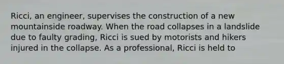 Ricci, an engineer, supervises the construction of a new mountainside roadway. When the road collapses in a landslide due to faulty grading, Ricci is sued by motorists and hikers injured in the collapse. As a professional, Ricci is held to